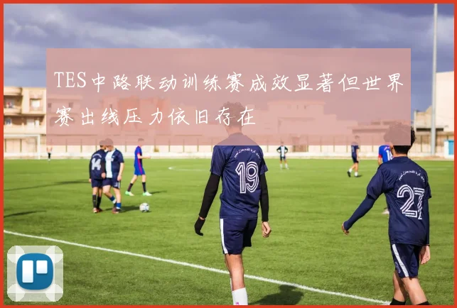 TES中路联动训练赛成效显著但世界赛出线压力依旧存在