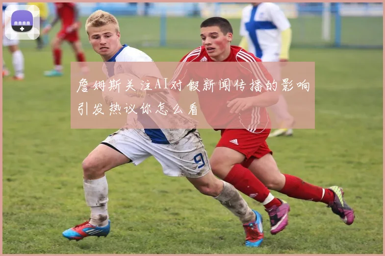 詹姆斯关注AI对假新闻传播的影响引发热议你怎么看