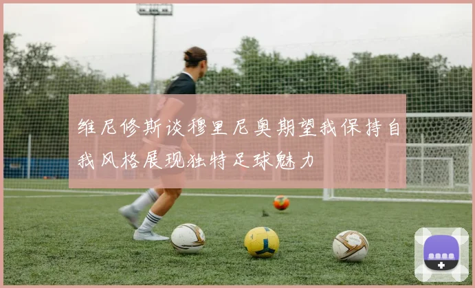 维尼修斯谈穆里尼奥期望我保持自我风格展现独特足球魅力