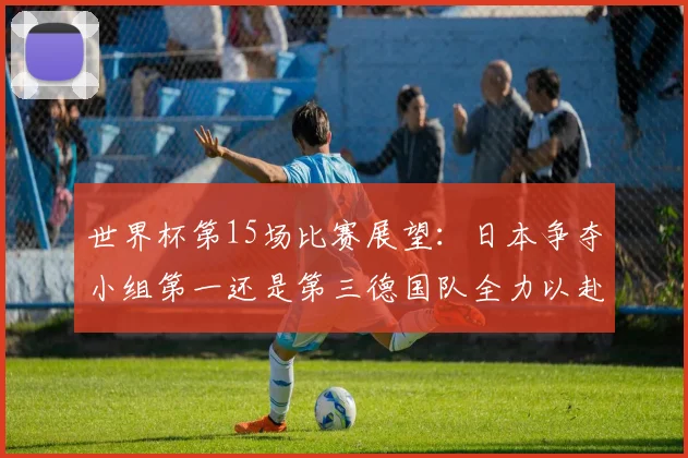 世界杯第15场比赛展望:日本争夺小组第一还是第三德国队全力以赴不轻言放水