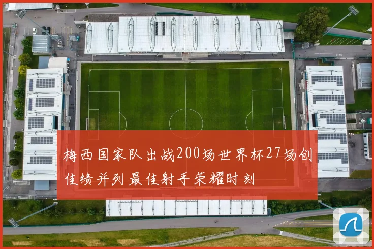 梅西国家队出战200场世界杯27场创佳绩并列最佳射手荣耀时刻