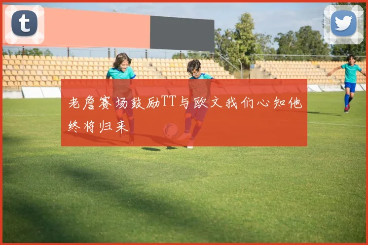 老詹赛场鼓励TT与欧文我们心知他终将归来