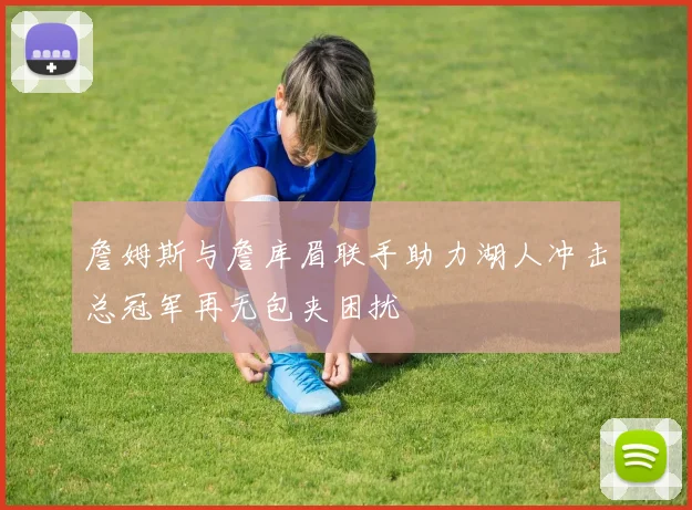 詹姆斯与詹库眉联手助力湖人冲击总冠军再无包夹困扰