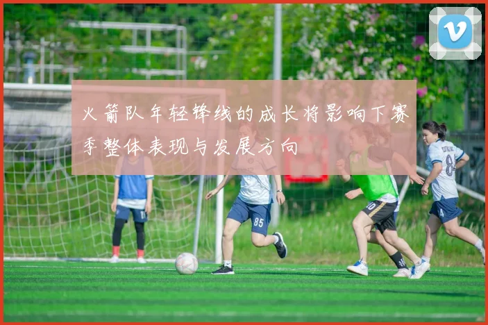火箭队年轻锋线的成长将影响下赛季整体表现与发展方向