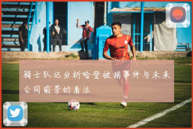 骑士队记分析哈登被捕事件与未来合同前景的看法