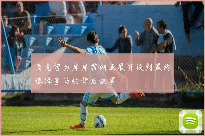 马竞曾为库库雷利亚展开谈判最终选择皇马的背后故事