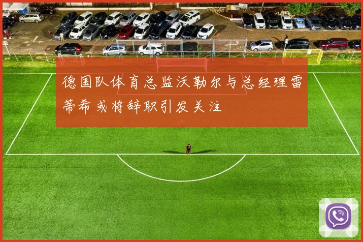 德国队体育总监沃勒尔与总经理雷蒂希或将辞职引发关注