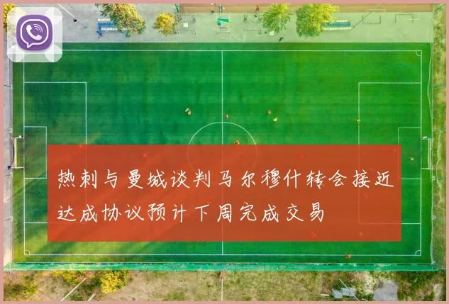 热刺与曼城谈判马尔穆什转会接近达成协议预计下周完成交易