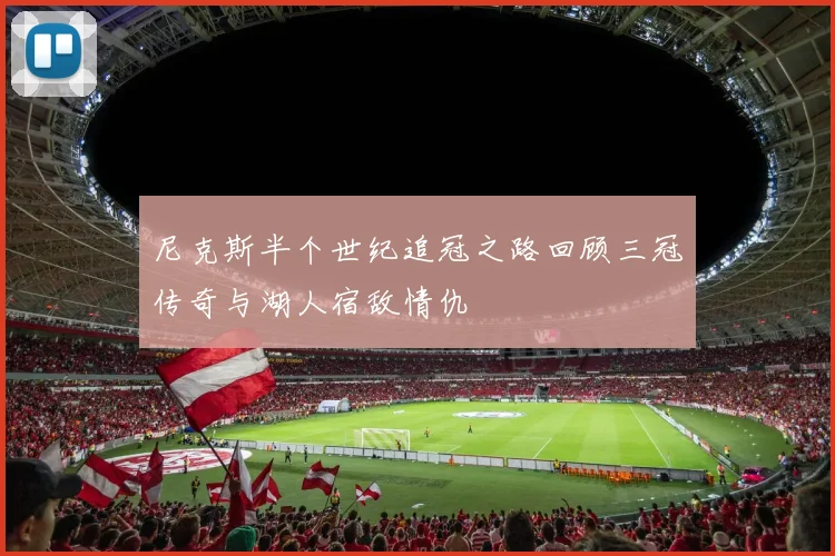 尼克斯半个世纪追冠之路回顾三冠传奇与湖人宿敌情仇