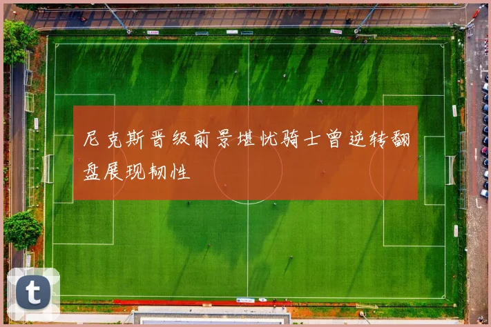 尼克斯晋级前景堪忧骑士曾逆转翻盘展现韧性