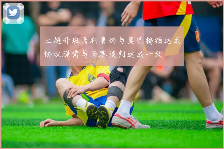 土超升班马科鲁姆与奥巴梅扬达成协议现需与马赛谈判达成一致