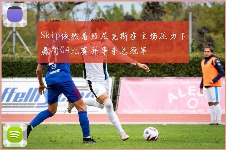 Skip依然看好尼克斯在主场压力下赢得G4比赛并争夺总冠军