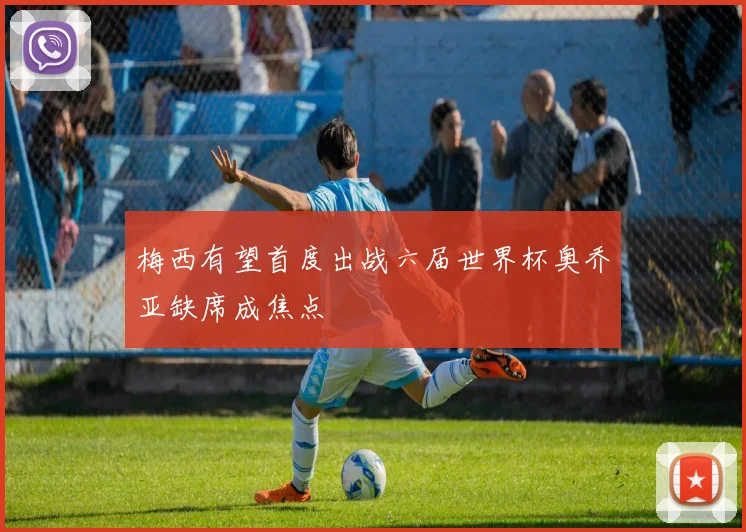 梅西有望首度出战六届世界杯奥乔亚缺席成焦点