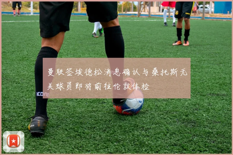 曼联签埃德松消息确认与桑托斯无关球员即将前往伦敦体检