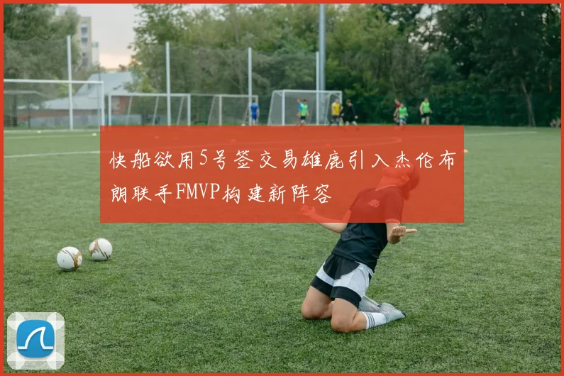 快船欲用5号签交易雄鹿引入杰伦布朗联手FMVP构建新阵容