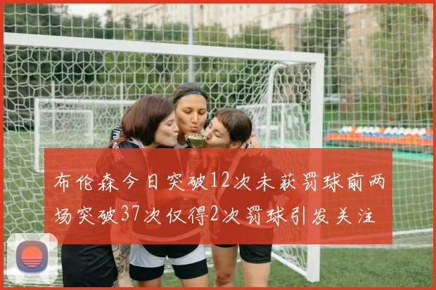 布伦森今日突破12次未获罚球前两场突破37次仅得2次罚球引发关注