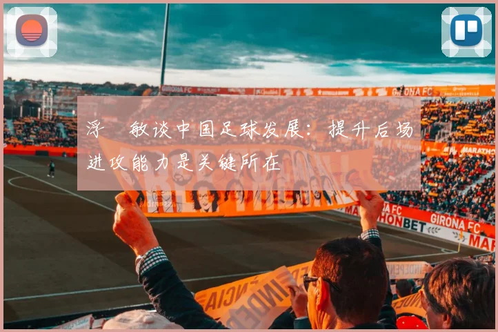 浮嶋敏谈中国足球发展:提升后场进攻能力是关键所在