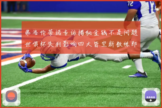 弗洛伦蒂诺专访揭秘金钱不是问题世俱杯失利影响四大皆空新教练即将到来